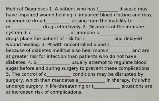 Medical Diagnoses 1. A patient who has l_________ disease may have impaired wound healing + impaired blood clotting and may experience drug t___________ arising from the inability to m______________ drugs effectively. 2. Disorders of the immune system + c_________________ or immune-s__________________ drugs place the patient at risk for i_____________ and delayed wound healing. 3. Pt with uncontrolled blood s___________ because of diabetes mellitus also heal more s__________ and are at greater risk for infection than patients who do not have diabetes. 4. S_______________ usually attempt to regulate blood sugar before and during surgery to prevent these complications. 5. The control of c___________ conditions may be disrupted by surgery, which then mandates a____________ in therapy. Pt's who undergo surgery in life-threatening or t____________ situations are at increased risk of complications.