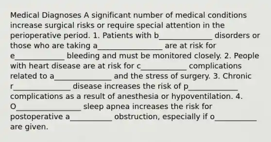 Medical Diagnoses A significant number of medical conditions increase surgical risks or require special attention in the perioperative period. 1. Patients with b______________ disorders or those who are taking a_________________ are at risk for e_____________ bleeding and must be monitored closely. 2. People with heart disease are at risk for c____________ complications related to a_______________ and the stress of surgery. 3. Chronic r_______________ disease increases the risk of p_____________ complications as a result of anesthesia or hypoventilation. 4. O_________________ sleep apnea increases the risk for postoperative a___________ obstruction, especially if o___________ are given.