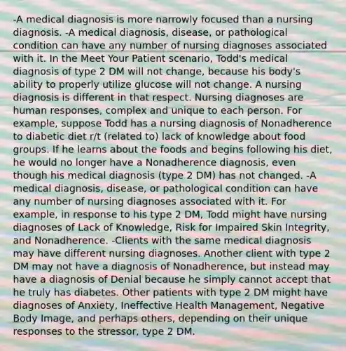 -A medical diagnosis is more narrowly focused than a nursing diagnosis. -A medical diagnosis, disease, or pathological condition can have any number of nursing diagnoses associated with it. In the Meet Your Patient scenario, Todd's medical diagnosis of type 2 DM will not change, because his body's ability to properly utilize glucose will not change. A nursing diagnosis is different in that respect. Nursing diagnoses are human responses, complex and unique to each person. For example, suppose Todd has a nursing diagnosis of Nonadherence to diabetic diet r/t (related to) lack of knowledge about food groups. If he learns about the foods and begins following his diet, he would no longer have a Nonadherence diagnosis, even though his medical diagnosis (type 2 DM) has not changed. -A medical diagnosis, disease, or pathological condition can have any number of nursing diagnoses associated with it. For example, in response to his type 2 DM, Todd might have nursing diagnoses of Lack of Knowledge, Risk for Impaired Skin Integrity, and Nonadherence. -Clients with the same medical diagnosis may have different nursing diagnoses. Another client with type 2 DM may not have a diagnosis of Nonadherence, but instead may have a diagnosis of Denial because he simply cannot accept that he truly has diabetes. Other patients with type 2 DM might have diagnoses of Anxiety, Ineffective Health Management, Negative Body Image, and perhaps others, depending on their unique responses to the stressor, type 2 DM.