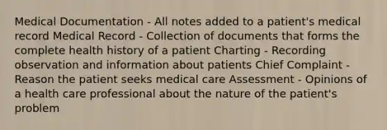 Medical Documentation - All notes added to a patient's medical record Medical Record - Collection of documents that forms the complete health history of a patient Charting - Recording observation and information about patients Chief Complaint - Reason the patient seeks medical care Assessment - Opinions of a health care professional about the nature of the patient's problem