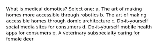 What is medical domotics? Select one: a. The art of making homes more accessible through robotics b. The art of making accessible homes through domic architecture c. Do-it-yourself social media sites for consumers d. Do-it-yourself mobile health apps for consumers e. A veterinary subspecialty caring for female deer