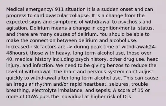 Medical emergency/ 911 situation It is a sudden onset and can progress to cardiovascular collapse. It is a change from the expected signs and symptoms of withdrawal to psychosis and agitation. Delirium means a change in cognition/mental status, and there are many causes of delirium. You should be able to make the connection between delirium and alcohol use. Increased risk factors are -> during peak time of withdrawal(24-48hours), those with heavy, long term alcohol use, those over 40, medical history including psych history, other drug use, head injury, and infection. We need to be giving benzos to reduce the level of withdrawal. The brain and nervous system can't adjust quickly to withdrawal after long term alcohol use. This can cause an irregular rhythm and/or rapid heartbeat, seizures, trouble breathing, electrolyte imbalance, and sepsis. A score of 15 or more of CIWA puts the individual at higher risk of DTs