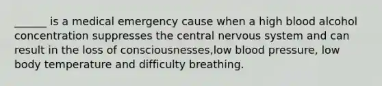 ______ is a medical emergency cause when a high blood alcohol concentration suppresses the central nervous system and can result in the loss of consciousnesses,low blood pressure, low body temperature and difficulty breathing.