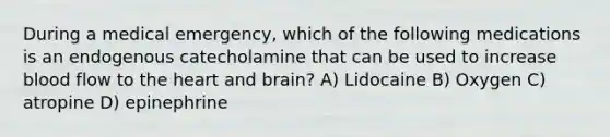 During a medical emergency, which of the following medications is an endogenous catecholamine that can be used to increase blood flow to <a href='https://www.questionai.com/knowledge/kya8ocqc6o-the-heart' class='anchor-knowledge'>the heart</a> and brain? A) Lidocaine B) Oxygen C) atropine D) epinephrine