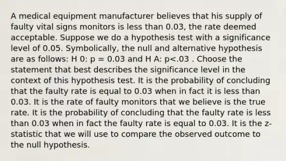 A medical equipment manufacturer believes that his supply of faulty vital signs monitors is <a href='https://www.questionai.com/knowledge/k7BtlYpAMX-less-than' class='anchor-knowledge'>less than</a> 0.03, the rate deemed acceptable. Suppose we do a hypothesis test with a significance level of 0.05. Symbolically, the null and alternative hypothesis are as follows: H 0: p = 0.03 and H A: p<.03 . Choose the statement that best describes the significance level in the context of this hypothesis test. It is the probability of concluding that the faulty rate is equal to 0.03 when in fact it is less than 0.03. It is the rate of faulty monitors that we believe is the true rate. It is the probability of concluding that the faulty rate is less than 0.03 when in fact the faulty rate is equal to 0.03. It is the z-statistic that we will use to compare the observed outcome to the null hypothesis.