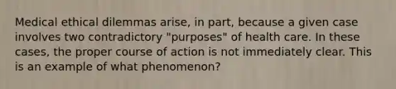 Medical ethical dilemmas arise, in part, because a given case involves two contradictory "purposes" of health care. In these cases, the proper course of action is not immediately clear. This is an example of what phenomenon?