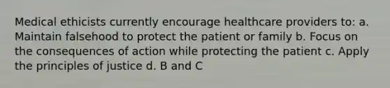 Medical ethicists currently encourage healthcare providers to: a. Maintain falsehood to protect the patient or family b. Focus on the consequences of action while protecting the patient c. Apply the principles of justice d. B and C