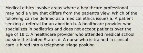 Medical ethics involve areas where a healthcare professional may hold a view that differs from the patient's view. Which of the following can be defined as a medical ethics issue? a. A patient seeking a referral for an abortion b. A healthcare provider who specializes in pediatrics and does not accept patients over the age of 18 c. A healthcare provider who attended medical school outside the United States d. A nurse who is trained in clinical care is hired into a telephone triage position