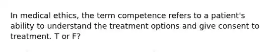 In medical ethics, the term competence refers to a patient's ability to understand the treatment options and give consent to treatment. T or F?