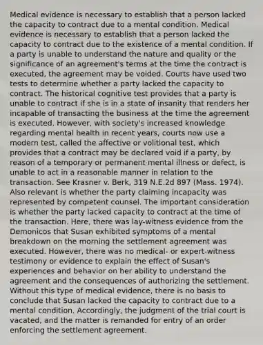 Medical evidence is necessary to establish that a person lacked the capacity to contract due to a mental condition. Medical evidence is necessary to establish that a person lacked the capacity to contract due to the existence of a mental condition. If a party is unable to understand the nature and quality or the significance of an agreement's terms at the time the contract is executed, the agreement may be voided. Courts have used two tests to determine whether a party lacked the capacity to contract. The historical cognitive test provides that a party is unable to contract if she is in a state of insanity that renders her incapable of transacting the business at the time the agreement is executed. However, with society's increased knowledge regarding mental health in recent years, courts now use a modern test, called the affective or volitional test, which provides that a contract may be declared void if a party, by reason of a temporary or permanent mental illness or defect, is unable to act in a reasonable manner in relation to the transaction. See Krasner v. Berk, 319 N.E.2d 897 (Mass. 1974). Also relevant is whether the party claiming incapacity was represented by competent counsel. The important consideration is whether the party lacked capacity to contract at the time of the transaction. Here, there was lay-witness evidence from the Demonicos that Susan exhibited symptoms of a mental breakdown on the morning the settlement agreement was executed. However, there was no medical- or expert-witness testimony or evidence to explain the effect of Susan's experiences and behavior on her ability to understand the agreement and the consequences of authorizing the settlement. Without this type of medical evidence, there is no basis to conclude that Susan lacked the capacity to contract due to a mental condition. Accordingly, the judgment of the trial court is vacated, and the matter is remanded for entry of an order enforcing the settlement agreement.