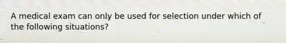 A medical exam can only be used for selection under which of the following situations?