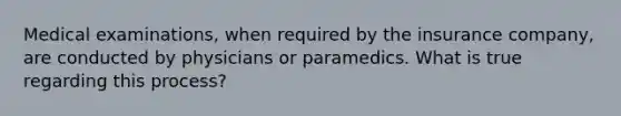 Medical examinations, when required by the insurance company, are conducted by physicians or paramedics. What is true regarding this process?