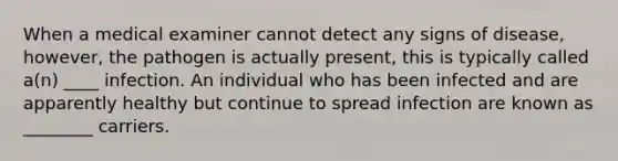 When a medical examiner cannot detect any signs of disease, however, the pathogen is actually present, this is typically called a(n) ____ infection. An individual who has been infected and are apparently healthy but continue to spread infection are known as ________ carriers.