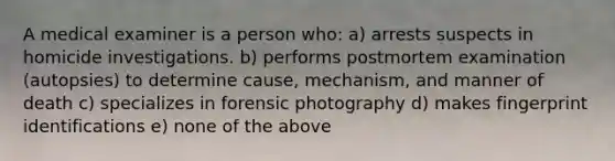 A medical examiner is a person who: a) arrests suspects in homicide investigations. b) performs postmortem examination (autopsies) to determine cause, mechanism, and manner of death c) specializes in forensic photography d) makes fingerprint identifications e) none of the above