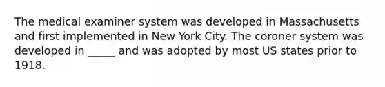 The medical examiner system was developed in Massachusetts and first implemented in New York City. The coroner system was developed in _____ and was adopted by most US states prior to 1918.