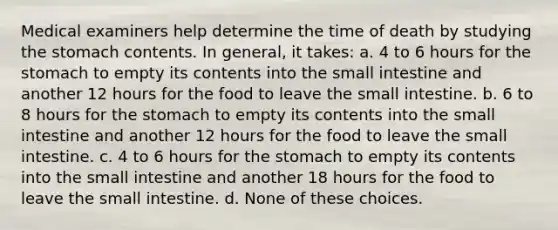 Medical examiners help determine the time of death by studying the stomach contents. In general, it takes: a. 4 to 6 hours for the stomach to empty its contents into the small intestine and another 12 hours for the food to leave the small intestine. b. 6 to 8 hours for the stomach to empty its contents into the small intestine and another 12 hours for the food to leave the small intestine. c. 4 to 6 hours for the stomach to empty its contents into the small intestine and another 18 hours for the food to leave the small intestine. d. None of these choices.