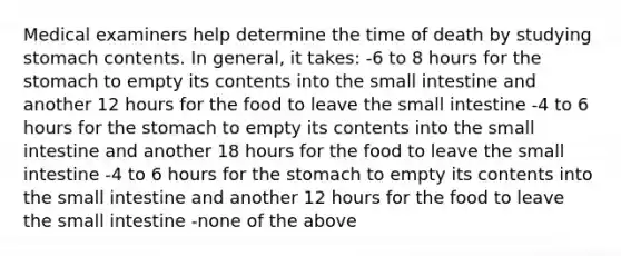 Medical examiners help determine the time of death by studying stomach contents. In general, it takes: -6 to 8 hours for the stomach to empty its contents into the small intestine and another 12 hours for the food to leave the small intestine -4 to 6 hours for the stomach to empty its contents into the small intestine and another 18 hours for the food to leave the small intestine -4 to 6 hours for the stomach to empty its contents into the small intestine and another 12 hours for the food to leave the small intestine -none of the above