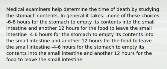 Medical examiners help determine the time of death by studying the stomach contents. In general it takes: -none of these choices -6-8 hours for the stomach to empty its contents into the small intestine and another 12 hours for the food to leave the small intestine -4-6 hours for the stomach to empty its contents into the small intestine and another 12 hours for the food to leave the small intestine -4-6 hours for the stomach to empty its contents into the small intestine and another 12 hours for the food to leave the small intestine