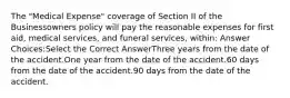 The "Medical Expense" coverage of Section II of the Businessowners policy will pay the reasonable expenses for first aid, medical services, and funeral services, within: Answer Choices:Select the Correct AnswerThree years from the date of the accident.One year from the date of the accident.60 days from the date of the accident.90 days from the date of the accident.