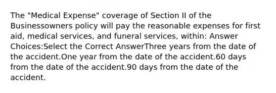 The "Medical Expense" coverage of Section II of the Businessowners policy will pay the reasonable expenses for first aid, medical services, and funeral services, within: Answer Choices:Select the Correct AnswerThree years from the date of the accident.One year from the date of the accident.60 days from the date of the accident.90 days from the date of the accident.