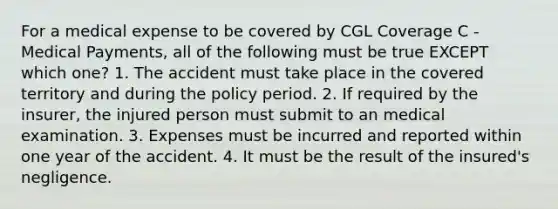 For a medical expense to be covered by CGL Coverage C - Medical Payments, all of the following must be true EXCEPT which one? 1. The accident must take place in the covered territory and during the policy period. 2. If required by the insurer, the injured person must submit to an medical examination. 3. Expenses must be incurred and reported within one year of the accident. 4. It must be the result of the insured's negligence.