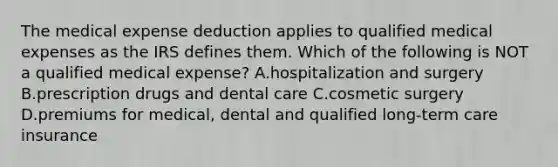 The medical expense deduction applies to qualified medical expenses as the IRS defines them. Which of the following is NOT a qualified medical expense? A.hospitalization and surgery B.prescription drugs and dental care C.cosmetic surgery D.premiums for medical, dental and qualified long-term care insurance