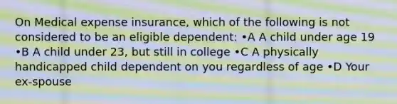 On Medical expense insurance, which of the following is not considered to be an eligible dependent: •A A child under age 19 •B A child under 23, but still in college •C A physically handicapped child dependent on you regardless of age •D Your ex-spouse