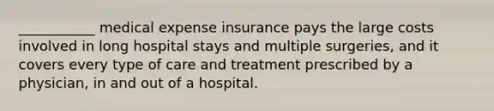 ___________ medical expense insurance pays the large costs involved in long hospital stays and multiple surgeries, and it covers every type of care and treatment prescribed by a physician, in and out of a hospital.