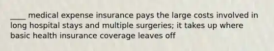 ____ medical expense insurance pays the large costs involved in long hospital stays and multiple surgeries; it takes up where basic health insurance coverage leaves off