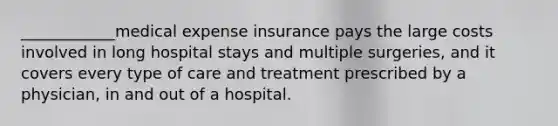 ____________medical expense insurance pays the large costs involved in long hospital stays and multiple surgeries, and it covers every type of care and treatment prescribed by a physician, in and out of a hospital.