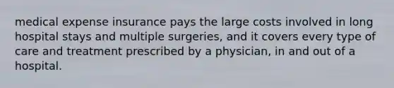 medical expense insurance pays the large costs involved in long hospital stays and multiple surgeries, and it covers every type of care and treatment prescribed by a physician, in and out of a hospital.