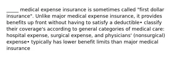 _____ medical expense insurance is sometimes called "first dollar insurance". Unlike major medical expense insurance, it provides benefits up front without having to satisfy a deductible• classify their coverage's according to general categories of medical care: hospital expense, surgical expense, and physicians' (nonsurgical) expense• typically has lower benefit limits than major medical insurance