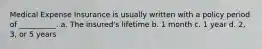 Medical Expense Insurance is usually written with a policy period of __________. a. The insured's lifetime b. 1 month c. 1 year d. 2, 3, or 5 years