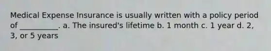 Medical Expense Insurance is usually written with a policy period of __________. a. The insured's lifetime b. 1 month c. 1 year d. 2, 3, or 5 years