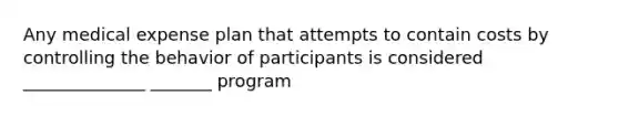 Any medical expense plan that attempts to contain costs by controlling the behavior of participants is considered ______________ _______ program