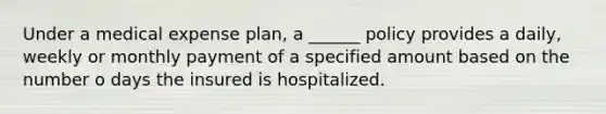 Under a medical expense plan, a ______ policy provides a daily, weekly or monthly payment of a specified amount based on the number o days the insured is hospitalized.