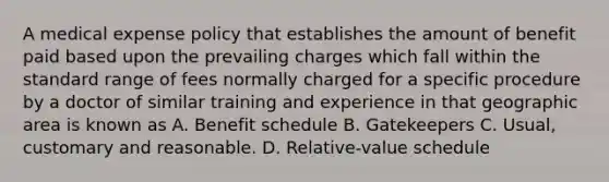 A medical expense policy that establishes the amount of benefit paid based upon the prevailing charges which fall within the standard range of fees normally charged for a specific procedure by a doctor of similar training and experience in that geographic area is known as A. Benefit schedule B. Gatekeepers C. Usual, customary and reasonable. D. Relative-value schedule