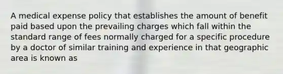 A medical expense policy that establishes the amount of benefit paid based upon the prevailing charges which fall within the standard range of fees normally charged for a specific procedure by a doctor of similar training and experience in that geographic area is known as