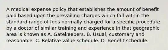 A medical expense policy that establishes the amount of benefit paid based upon the prevailing charges which fall within the standard range of fees normally charged for a specific procedure by a doctor of similar training and experience in that geographic area is known as A. Gatekeepers. B. Usual, customary and reasonable. C. Relative-value schedule. D. Benefit schedule.