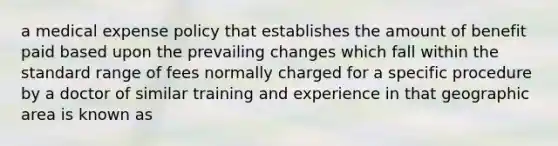 a medical expense policy that establishes the amount of benefit paid based upon the prevailing changes which fall within the standard range of fees normally charged for a specific procedure by a doctor of similar training and experience in that geographic area is known as