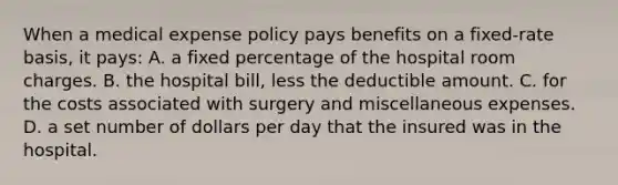 When a medical expense policy pays benefits on a fixed-rate basis, it pays: A. a fixed percentage of the hospital room charges. B. the hospital bill, less the deductible amount. C. for the costs associated with surgery and miscellaneous expenses. D. a set number of dollars per day that the insured was in the hospital.