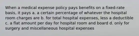 When a medical expense policy pays benefits on a fixed-rate basis, it pays a. a certain percentage of whatever the hospital room charges are b. for total hospital expenses, less a deductible c. a flat amount per day for hospital room and board d. only for surgery and miscellaneous hospital expenses