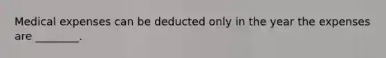 Medical expenses can be deducted only in the year the expenses are ________.
