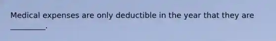 Medical expenses are only deductible in the year that they are _________.