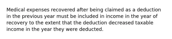 Medical expenses recovered after being claimed as a deduction in the previous year must be included in income in the year of recovery to the extent that the deduction decreased taxable income in the year they were deducted.