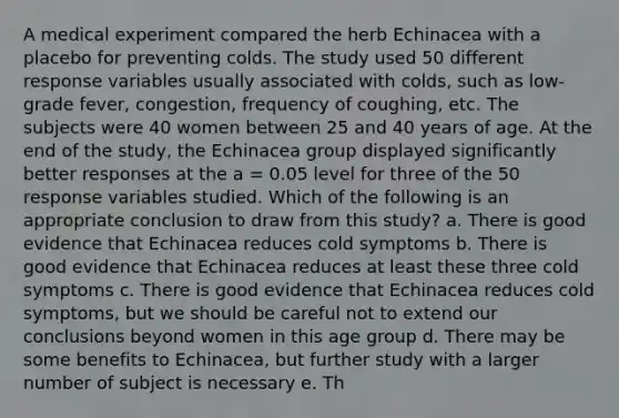 A medical experiment compared the herb Echinacea with a placebo for preventing colds. The study used 50 different response variables usually associated with colds, such as low-grade fever, congestion, frequency of coughing, etc. The subjects were 40 women between 25 and 40 years of age. At the end of the study, the Echinacea group displayed significantly better responses at the a = 0.05 level for three of the 50 response variables studied. Which of the following is an appropriate conclusion to draw from this study? a. There is good evidence that Echinacea reduces cold symptoms b. There is good evidence that Echinacea reduces at least these three cold symptoms c. There is good evidence that Echinacea reduces cold symptoms, but we should be careful not to extend our conclusions beyond women in this age group d. There may be some benefits to Echinacea, but further study with a larger number of subject is necessary e. Th