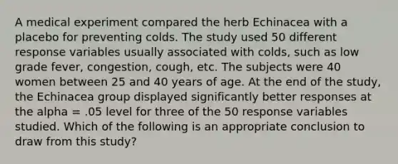 A medical experiment compared the herb Echinacea with a placebo for preventing colds. The study used 50 different response variables usually associated with colds, such as low grade fever, congestion, cough, etc. The subjects were 40 women between 25 and 40 years of age. At the end of the study, the Echinacea group displayed significantly better responses at the alpha = .05 level for three of the 50 response variables studied. Which of the following is an appropriate conclusion to draw from this study?