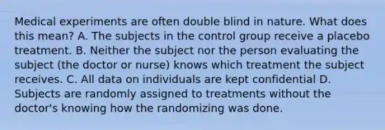 Medical experiments are often double blind in nature. What does this mean? A. The subjects in the control group receive a placebo treatment. B. Neither the subject nor the person evaluating the subject (the doctor or nurse) knows which treatment the subject receives. C. All data on individuals are kept confidential D. Subjects are randomly assigned to treatments without the doctor's knowing how the randomizing was done.