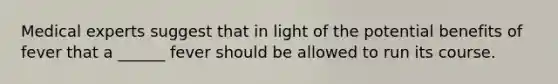 Medical experts suggest that in light of the potential benefits of fever that a ______ fever should be allowed to run its course.