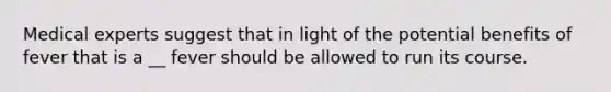 Medical experts suggest that in light of the potential benefits of fever that is a __ fever should be allowed to run its course.